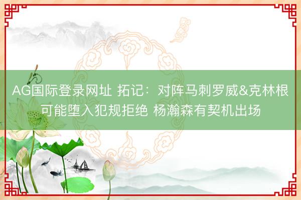AG国际登录网址 拓记：对阵马刺罗威&克林根可能堕入犯规拒绝 杨瀚森有契机出场