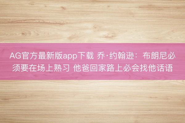 AG官方最新版app下载 乔·约翰逊：布朗尼必须要在场上熟习 他爸回家路上必会找他话语
