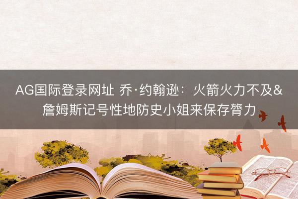 AG国际登录网址 乔·约翰逊：火箭火力不及&詹姆斯记号性地防史小姐来保存膂力