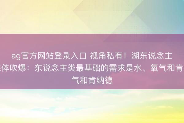 ag官方网站登录入口 视角私有！湖东说念主自媒体吹爆：东说念主类最基础的需求是水、氧气和肯纳德