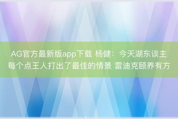 AG官方最新版app下载 杨健：今天湖东谈主每个点王人打出了最佳的情景 雷迪克颐养有方