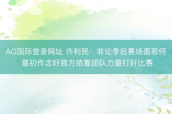 AG国际登录网址 许利民：非论季后赛场面若何 最初作念好我方依靠团队力量打好比赛