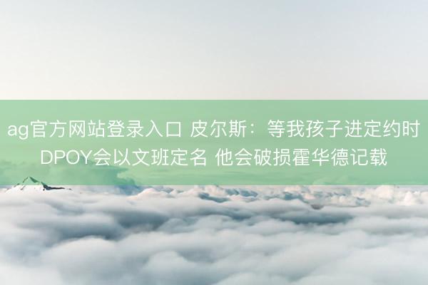 ag官方网站登录入口 皮尔斯：等我孩子进定约时DPOY会以文班定名 他会破损霍华德记载