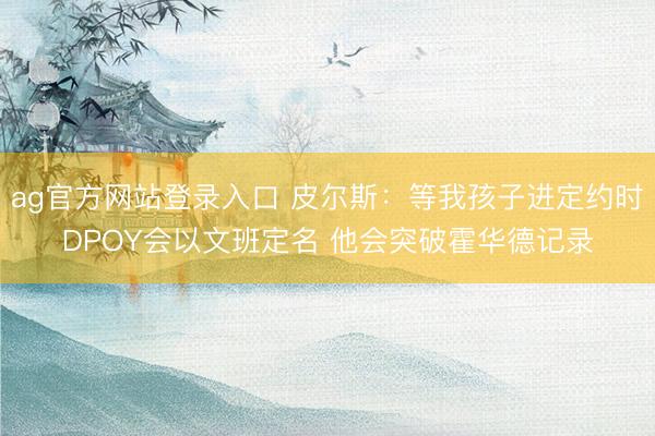 ag官方网站登录入口 皮尔斯：等我孩子进定约时DPOY会以文班定名 他会突破霍华德记录