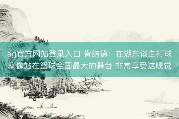 ag官方网站登录入口 肯纳德：在湖东谈主打球就像站在篮球全国最大的舞台 非常享受这嗅觉