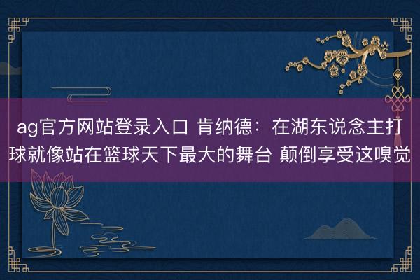ag官方网站登录入口 肯纳德：在湖东说念主打球就像站在篮球天下最大的舞台 颠倒享受这嗅觉