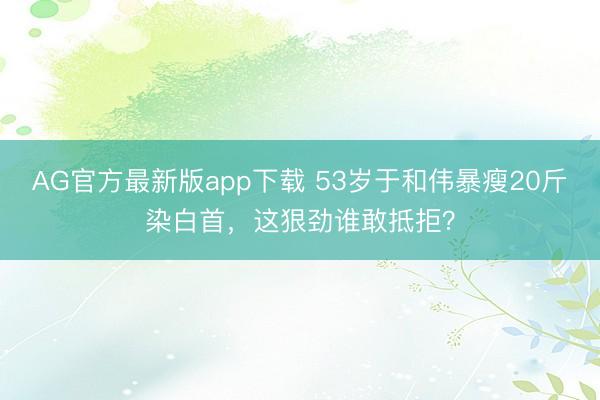 AG官方最新版app下载 53岁于和伟暴瘦20斤染白首，这狠劲谁敢抵拒？