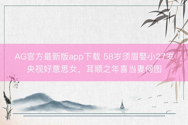 AG官方最新版app下载 58岁须眉娶小27岁央视好意思女，耳顺之年喜当妻何图