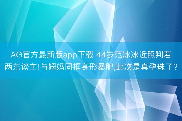 AG官方最新版app下载 44岁范冰冰近照判若两东谈主!与姆妈同框身形暴肥，此次是真孕珠了?