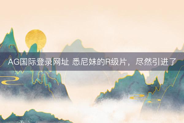 AG国际登录网址 悉尼妹的R级片，尽然引进了