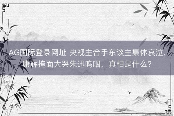 AG国际登录网址 央视主合手东谈主集体哀泣，康辉掩面大哭朱迅呜咽，真相是什么？