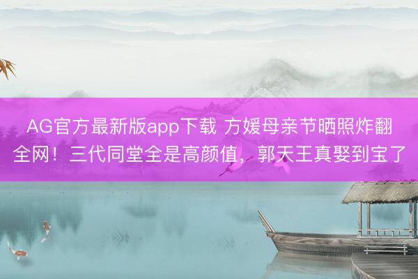 AG官方最新版app下载 方媛母亲节晒照炸翻全网！三代同堂全是高颜值，郭天王真娶到宝了