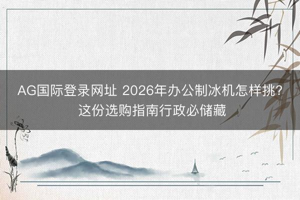 AG国际登录网址 2026年办公制冰机怎样挑? 这份选购指南行政必储藏