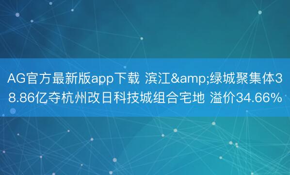 AG官方最新版app下载 滨江&绿城聚集体38.86亿夺杭州改日科技城组合宅地 溢价34.66%