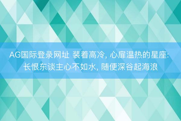 AG国际登录网址 装着高冷， 心扉温热的星座: 长恨东谈主心不如水， 随便深谷起海浪