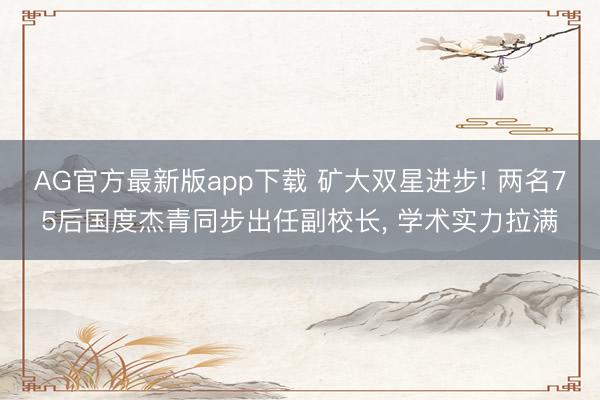 AG官方最新版app下载 矿大双星进步! 两名75后国度杰青同步出任副校长， 学术实力拉满