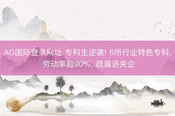 AG国际登录网址 专科生逆袭! 6所行业特色专科， 劳动率超90%， 疏漏进央企