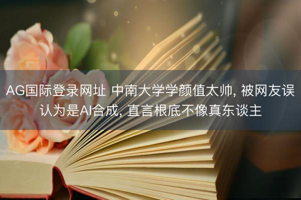 AG国际登录网址 中南大学学颜值太帅， 被网友误认为是AI合成， 直言根底不像真东谈主