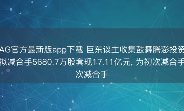 AG官方最新版app下载 巨东谈主收集鼓舞腾澎投资拟减合手5680.7万股套现17.11亿元， 为初次减合手