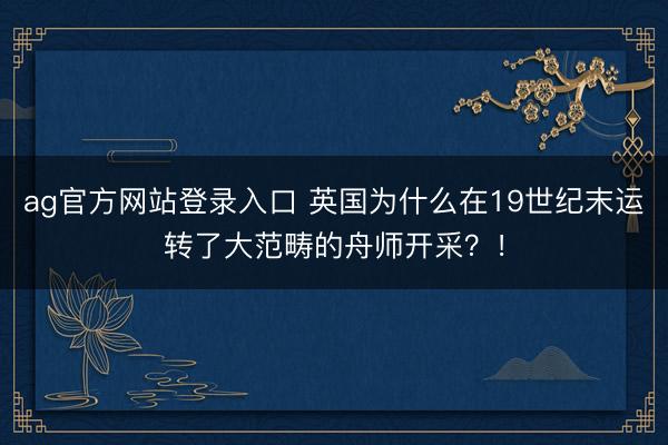 ag官方网站登录入口 英国为什么在19世纪末运转了大范畴的舟师开采？！