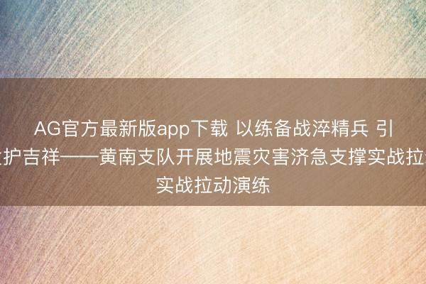 AG官方最新版app下载 以练备战淬精兵 引而不发护吉祥——黄南支队开展地震灾害济急支撑实战拉动演练
