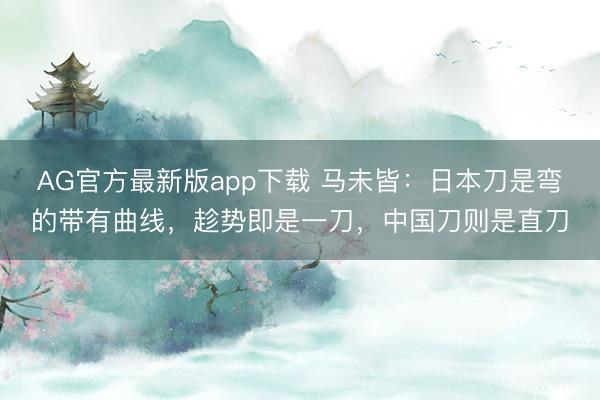 AG官方最新版app下载 马未皆：日本刀是弯的带有曲线，趁势即是一刀，中国刀则是直刀