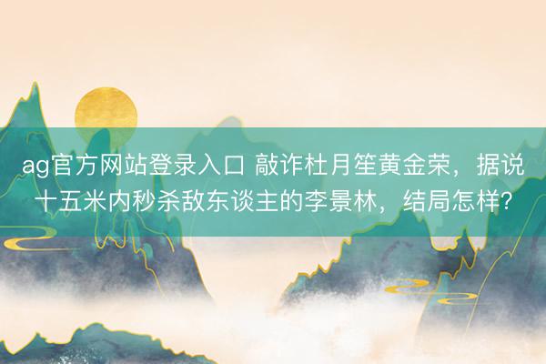 ag官方网站登录入口 敲诈杜月笙黄金荣，据说十五米内秒杀敌东谈主的李景林，结局怎样？