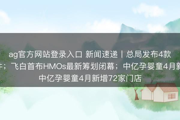 ag官方网站登录入口 新闻速递丨总局发布4款特医食物批件；飞白首布HMOs最新筹划闭幕；中亿孕婴童4月新增72家门店