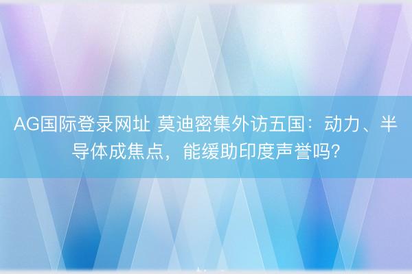 AG国际登录网址 莫迪密集外访五国：动力、半导体成焦点，能缓助印度声誉吗？