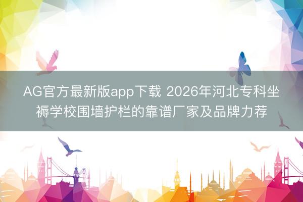 AG官方最新版app下载 2026年河北专科坐褥学校围墙护栏的靠谱厂家及品牌力荐