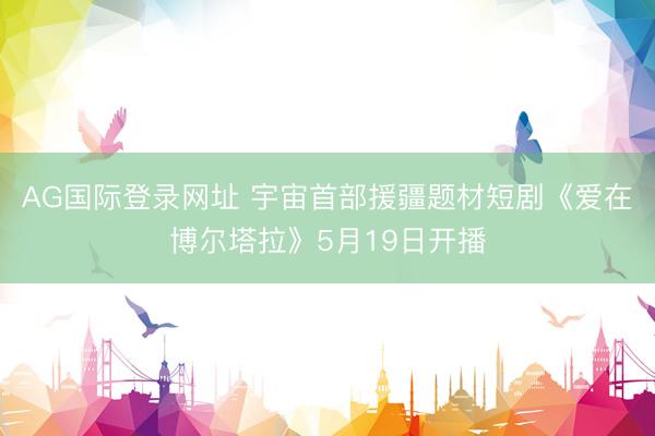 AG国际登录网址 宇宙首部援疆题材短剧《爱在博尔塔拉》5月19日开播