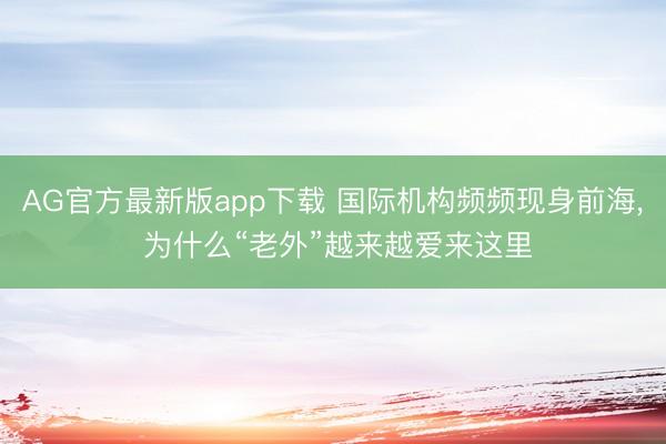 AG官方最新版app下载 国际机构频频现身前海， 为什么“老外”越来越爱来这里