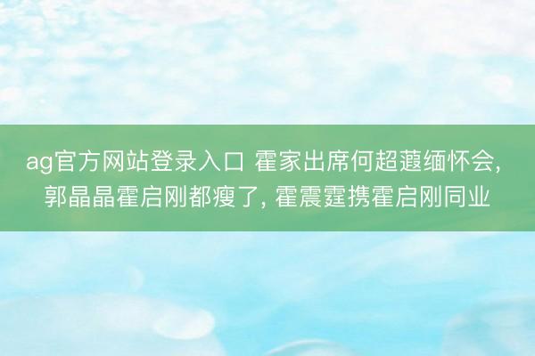 ag官方网站登录入口 霍家出席何超蕸缅怀会， 郭晶晶霍启刚都瘦了， 霍震霆携霍启刚同业