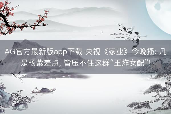 AG官方最新版app下载 央视《家业》今晚播: 凡是杨紫差点， 皆压不住这群“王炸女配”!