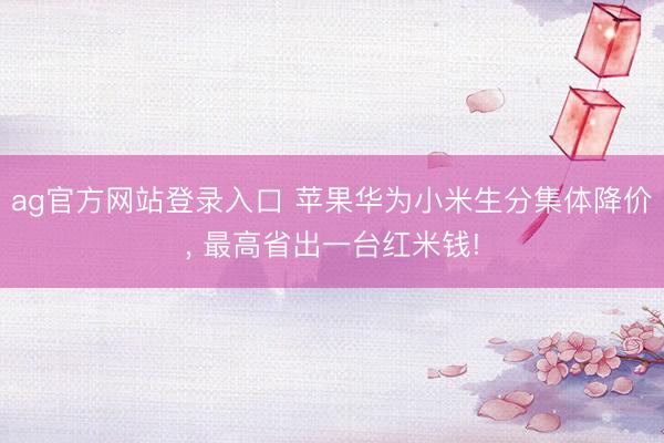 ag官方网站登录入口 苹果华为小米生分集体降价， 最高省出一台红米钱!