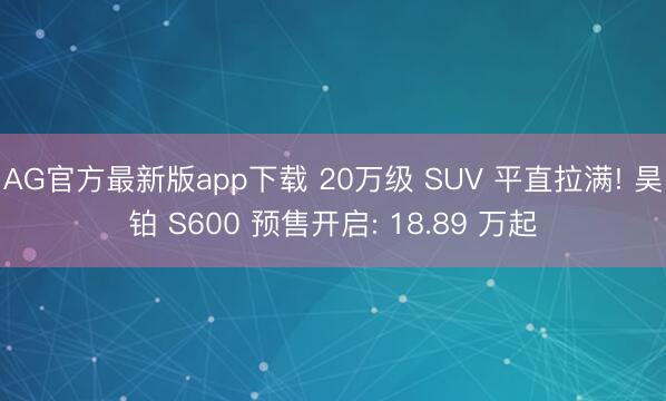AG官方最新版app下载 20万级 SUV 平直拉满! 昊铂 S600 预售开启: 18.89 万起