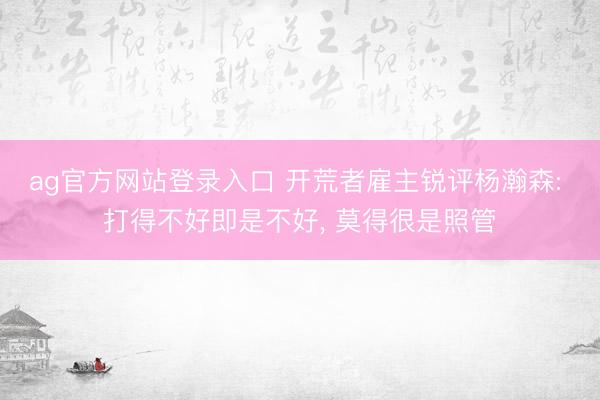 ag官方网站登录入口 开荒者雇主锐评杨瀚森: 打得不好即是不好， 莫得很是照管