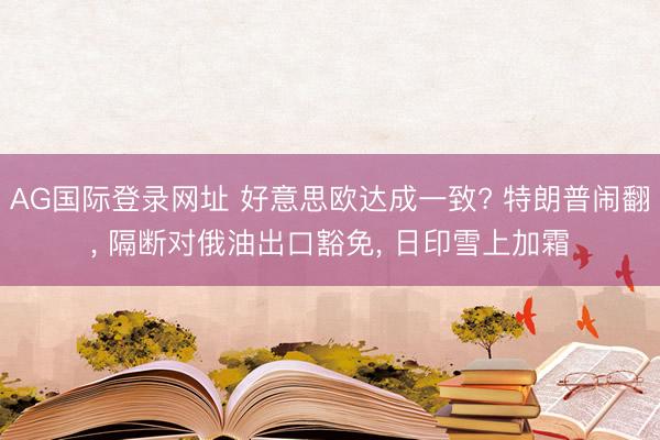 AG国际登录网址 好意思欧达成一致? 特朗普闹翻， 隔断对俄油出口豁免， 日印雪上加霜
