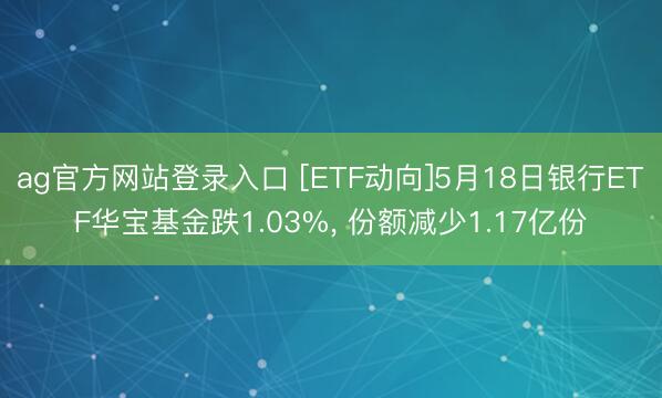ag官方网站登录入口 [ETF动向]5月18日银行ETF华宝基金跌1.03%， 份额减少1.17亿份