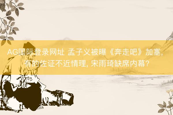 AG国际登录网址 孟子义被曝《奔走吧》加塞, 有的佐证不近情理, 宋雨琦缺席内幕?