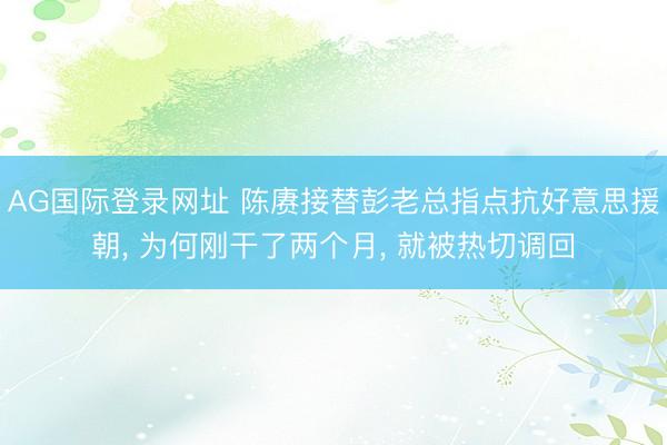 AG国际登录网址 陈赓接替彭老总指点抗好意思援朝， 为何刚干了两个月， 就被热切调回