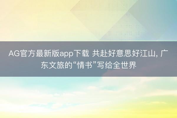 AG官方最新版app下载 共赴好意思好江山， 广东文旅的“情书”写给全世界