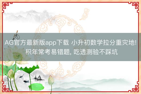 AG官方最新版app下载 小升初数学拉分重灾地! 积年常考易错题， 吃透测验不踩坑
