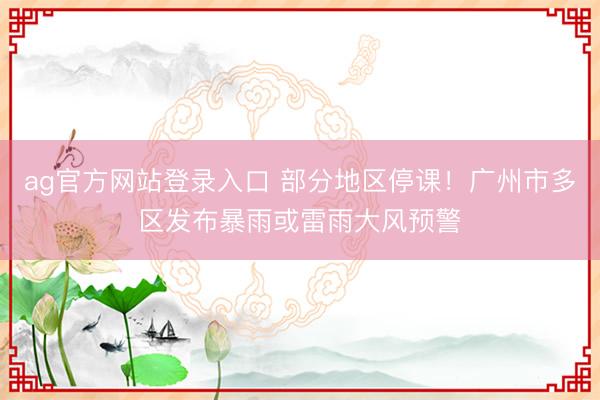 ag官方网站登录入口 部分地区停课！广州市多区发布暴雨或雷雨大风预警
