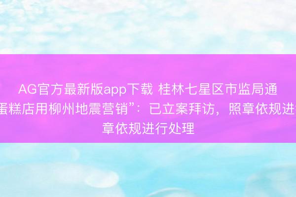 AG官方最新版app下载 桂林七星区市监局通报“一蛋糕店用柳州地震营销”：已立案拜访，照章依规进行处理