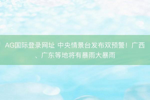 AG国际登录网址 中央情景台发布双预警！广西、广东等地将有暴雨大暴雨