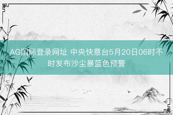 AG国际登录网址 中央快意台5月20日06时不时发布沙尘暴蓝色预警