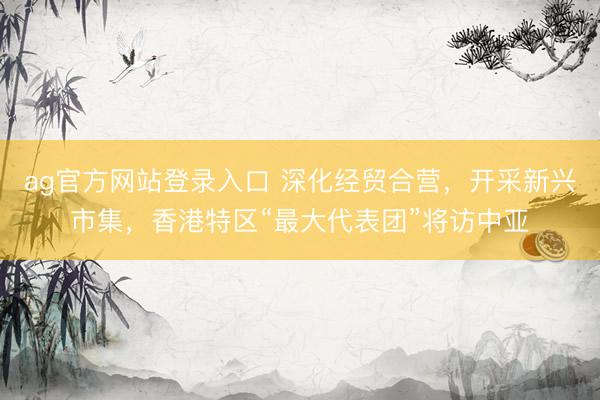 ag官方网站登录入口 深化经贸合营,开采新兴市集,香港特区“最大代表团”将访中亚