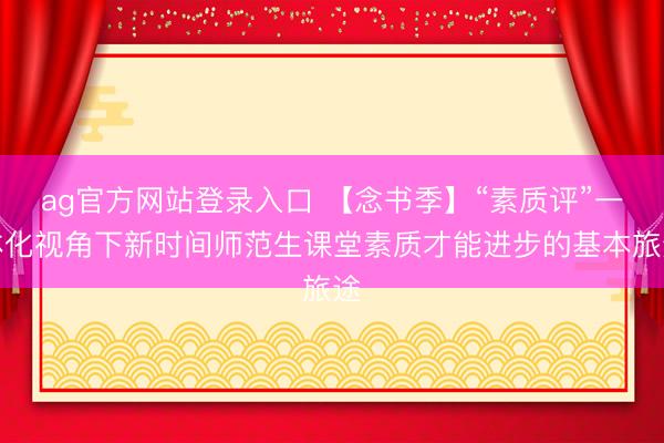 ag官方网站登录入口 【念书季】“素质评”一体化视角下新时间师范生课堂素质才能进步的基本旅途