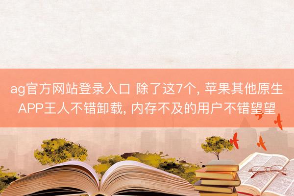 ag官方网站登录入口 除了这7个， 苹果其他原生APP王人不错卸载， 内存不及的用户不错望望
